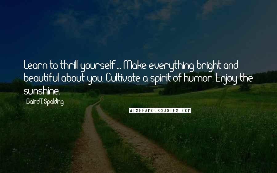 Baird T. Spalding Quotes: Learn to thrill yourself ... Make everything bright and beautiful about you. Cultivate a spirit of humor. Enjoy the sunshine.