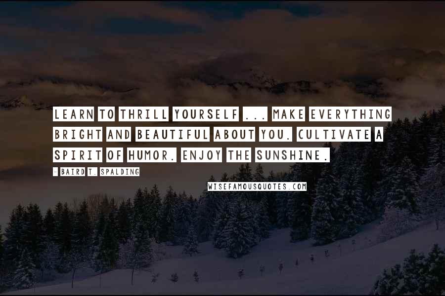 Baird T. Spalding Quotes: Learn to thrill yourself ... Make everything bright and beautiful about you. Cultivate a spirit of humor. Enjoy the sunshine.