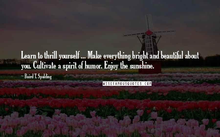 Baird T. Spalding Quotes: Learn to thrill yourself ... Make everything bright and beautiful about you. Cultivate a spirit of humor. Enjoy the sunshine.