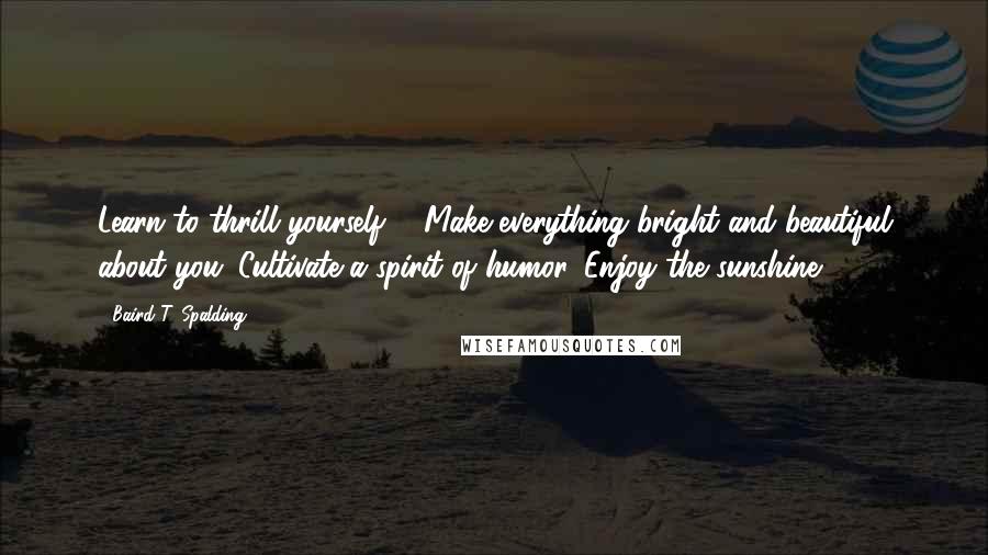 Baird T. Spalding Quotes: Learn to thrill yourself ... Make everything bright and beautiful about you. Cultivate a spirit of humor. Enjoy the sunshine.