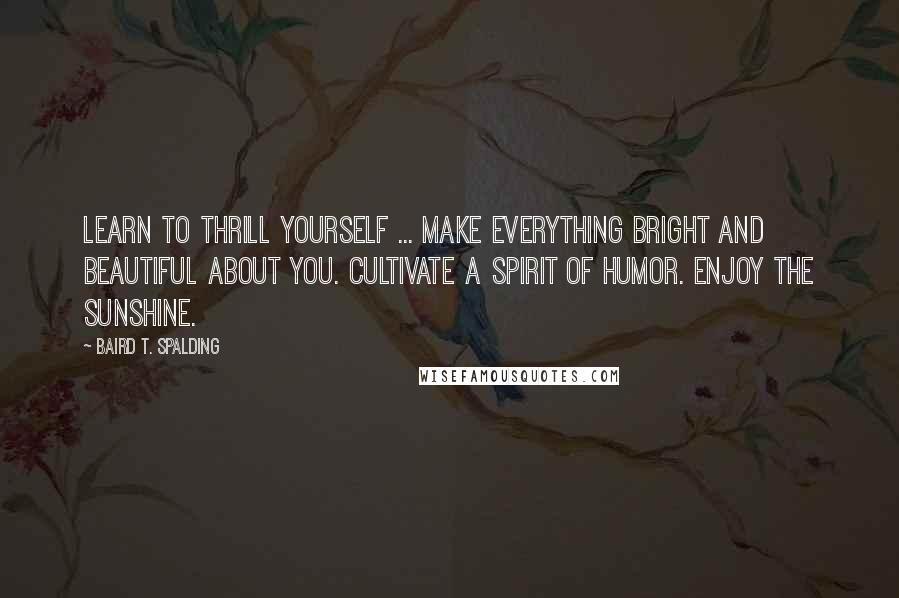 Baird T. Spalding Quotes: Learn to thrill yourself ... Make everything bright and beautiful about you. Cultivate a spirit of humor. Enjoy the sunshine.