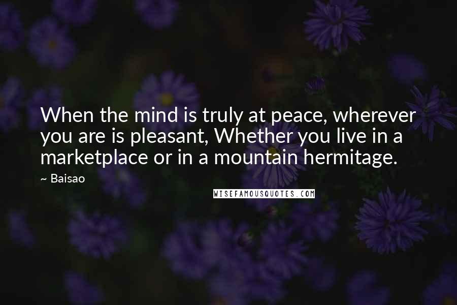 Baisao Quotes: When the mind is truly at peace, wherever you are is pleasant, Whether you live in a marketplace or in a mountain hermitage.