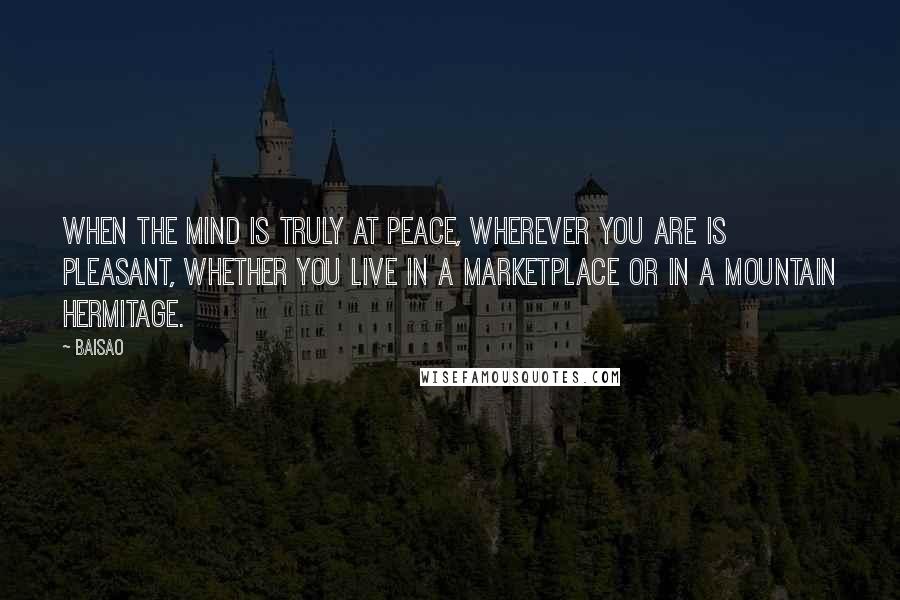 Baisao Quotes: When the mind is truly at peace, wherever you are is pleasant, Whether you live in a marketplace or in a mountain hermitage.