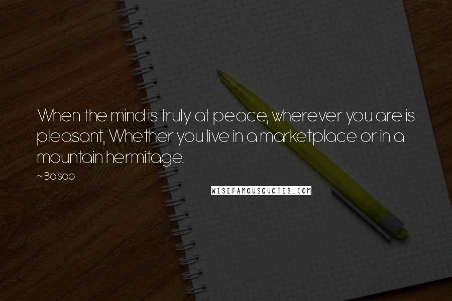 Baisao Quotes: When the mind is truly at peace, wherever you are is pleasant, Whether you live in a marketplace or in a mountain hermitage.