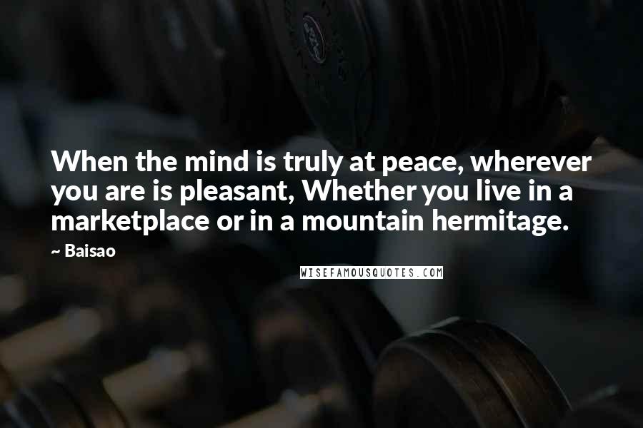 Baisao Quotes: When the mind is truly at peace, wherever you are is pleasant, Whether you live in a marketplace or in a mountain hermitage.