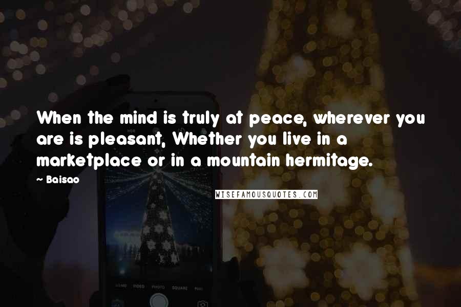 Baisao Quotes: When the mind is truly at peace, wherever you are is pleasant, Whether you live in a marketplace or in a mountain hermitage.