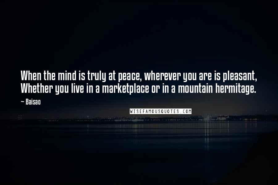 Baisao Quotes: When the mind is truly at peace, wherever you are is pleasant, Whether you live in a marketplace or in a mountain hermitage.