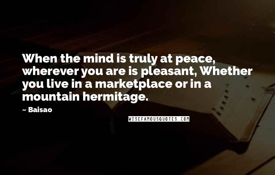 Baisao Quotes: When the mind is truly at peace, wherever you are is pleasant, Whether you live in a marketplace or in a mountain hermitage.