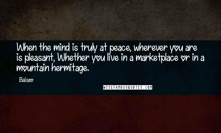 Baisao Quotes: When the mind is truly at peace, wherever you are is pleasant, Whether you live in a marketplace or in a mountain hermitage.