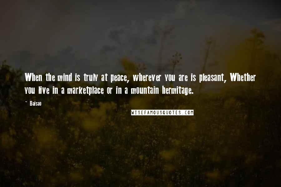 Baisao Quotes: When the mind is truly at peace, wherever you are is pleasant, Whether you live in a marketplace or in a mountain hermitage.