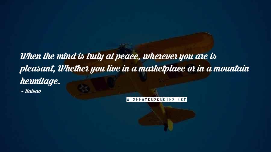 Baisao Quotes: When the mind is truly at peace, wherever you are is pleasant, Whether you live in a marketplace or in a mountain hermitage.