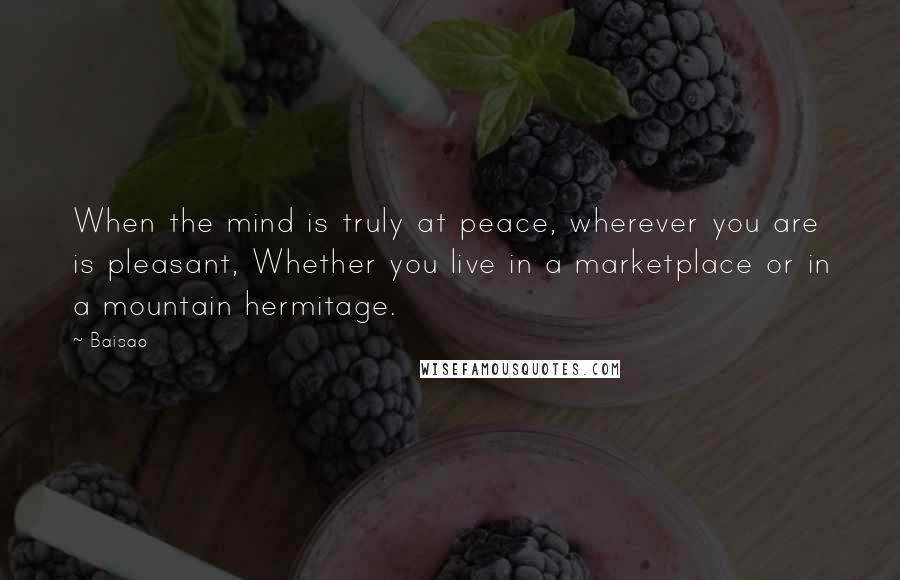 Baisao Quotes: When the mind is truly at peace, wherever you are is pleasant, Whether you live in a marketplace or in a mountain hermitage.