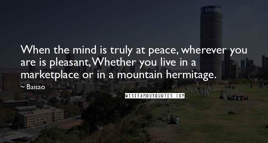 Baisao Quotes: When the mind is truly at peace, wherever you are is pleasant, Whether you live in a marketplace or in a mountain hermitage.