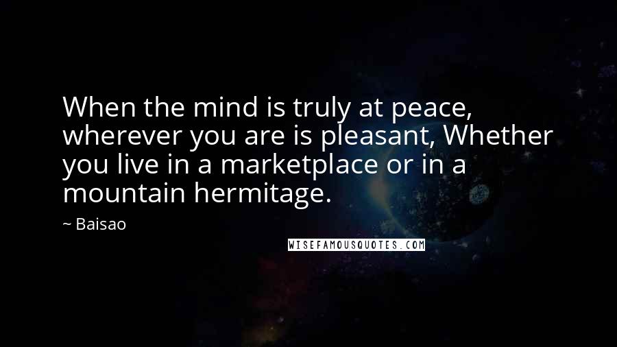 Baisao Quotes: When the mind is truly at peace, wherever you are is pleasant, Whether you live in a marketplace or in a mountain hermitage.