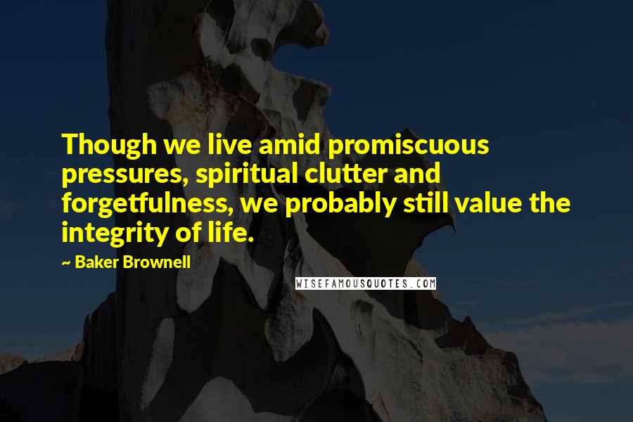 Baker Brownell Quotes: Though we live amid promiscuous pressures, spiritual clutter and forgetfulness, we probably still value the integrity of life.