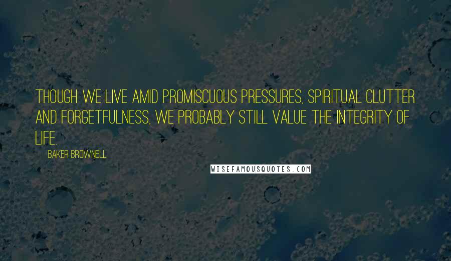 Baker Brownell Quotes: Though we live amid promiscuous pressures, spiritual clutter and forgetfulness, we probably still value the integrity of life.