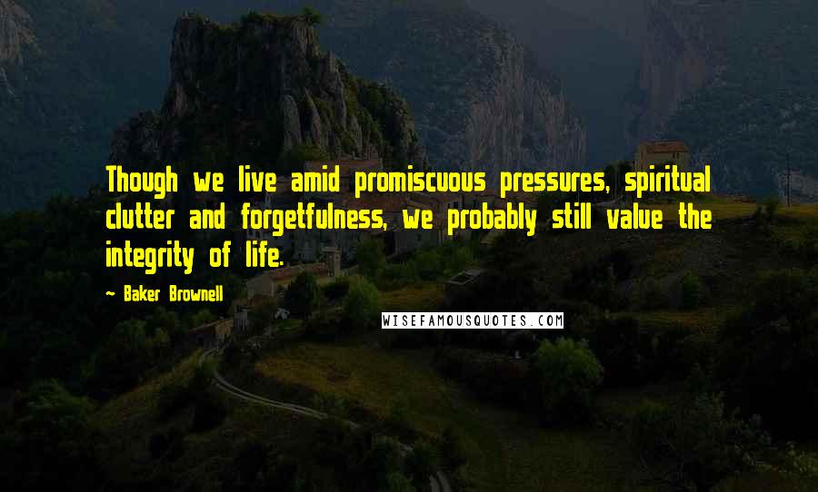 Baker Brownell Quotes: Though we live amid promiscuous pressures, spiritual clutter and forgetfulness, we probably still value the integrity of life.