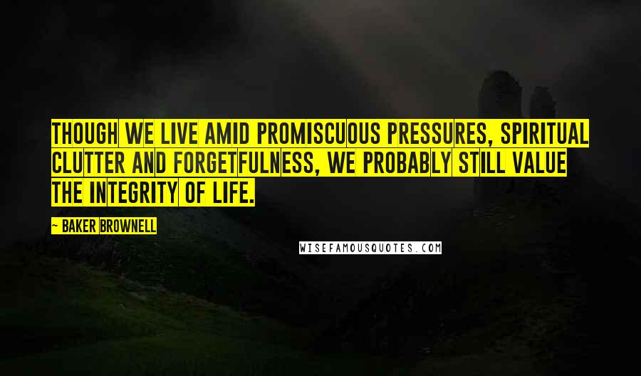 Baker Brownell Quotes: Though we live amid promiscuous pressures, spiritual clutter and forgetfulness, we probably still value the integrity of life.