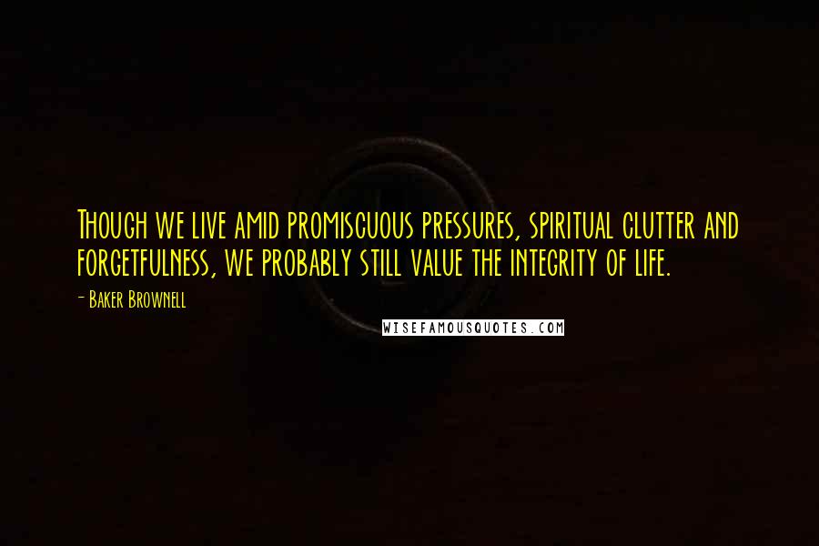 Baker Brownell Quotes: Though we live amid promiscuous pressures, spiritual clutter and forgetfulness, we probably still value the integrity of life.