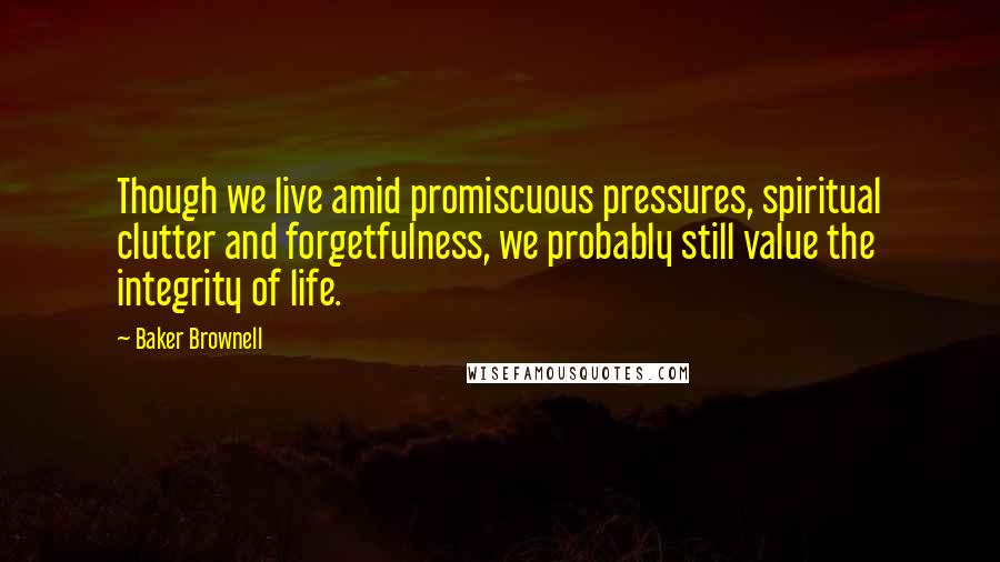 Baker Brownell Quotes: Though we live amid promiscuous pressures, spiritual clutter and forgetfulness, we probably still value the integrity of life.