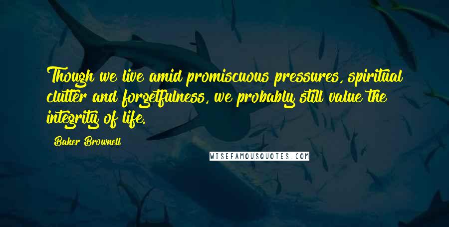 Baker Brownell Quotes: Though we live amid promiscuous pressures, spiritual clutter and forgetfulness, we probably still value the integrity of life.