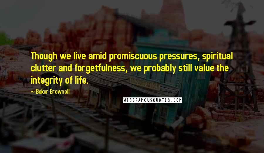 Baker Brownell Quotes: Though we live amid promiscuous pressures, spiritual clutter and forgetfulness, we probably still value the integrity of life.