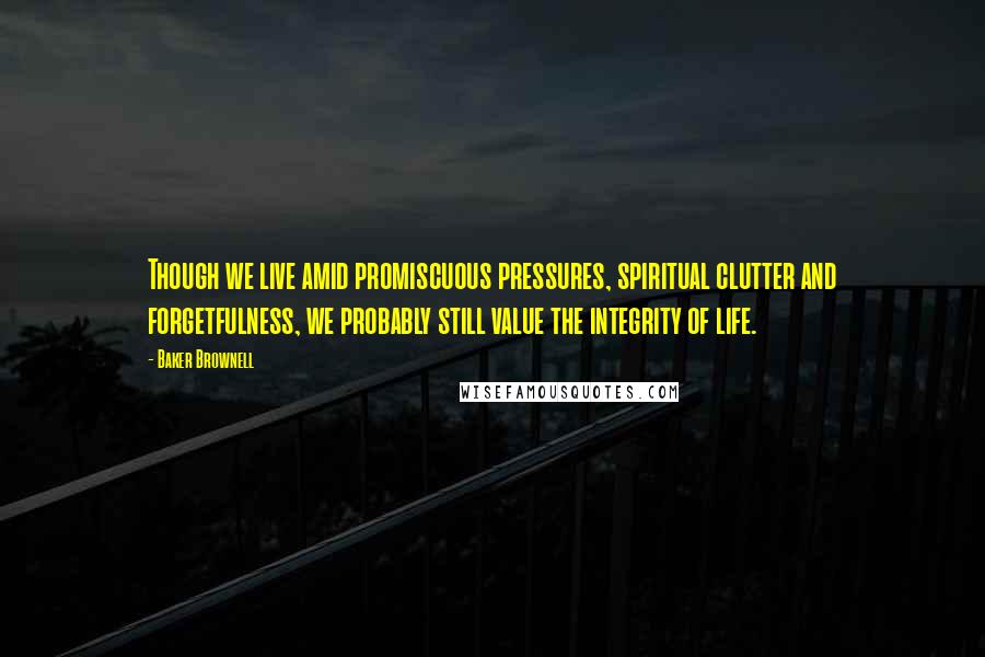 Baker Brownell Quotes: Though we live amid promiscuous pressures, spiritual clutter and forgetfulness, we probably still value the integrity of life.