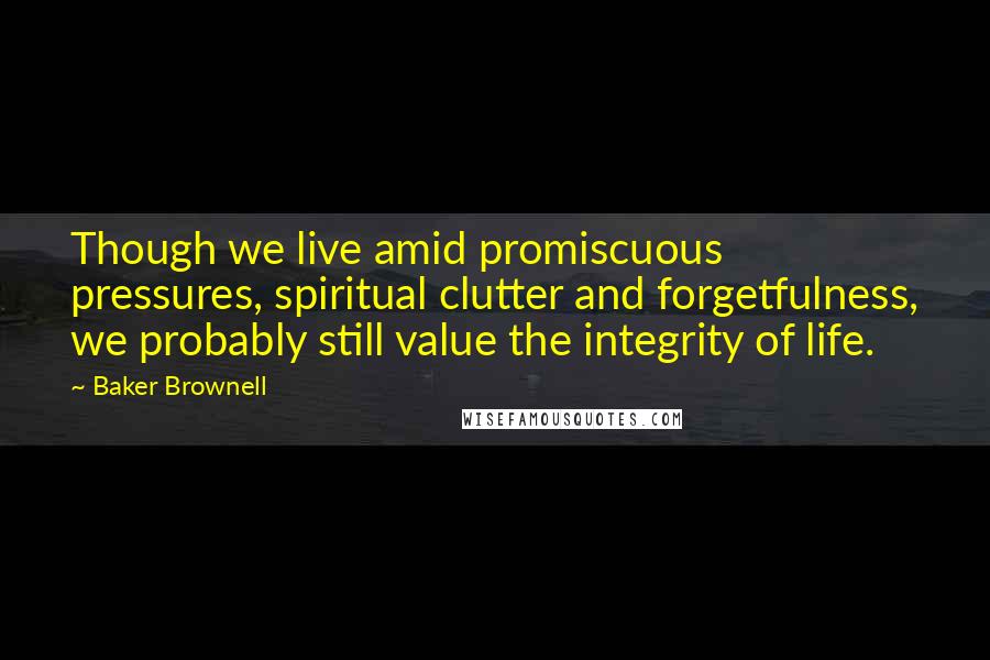 Baker Brownell Quotes: Though we live amid promiscuous pressures, spiritual clutter and forgetfulness, we probably still value the integrity of life.