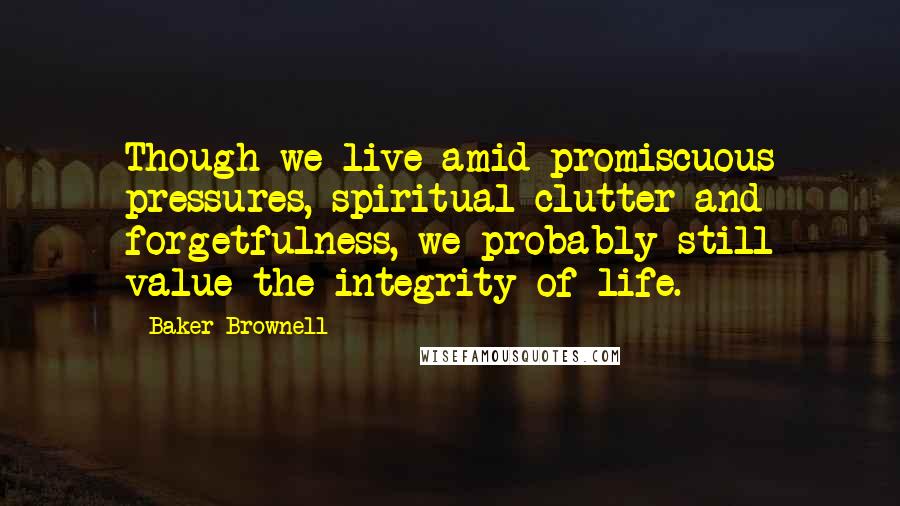 Baker Brownell Quotes: Though we live amid promiscuous pressures, spiritual clutter and forgetfulness, we probably still value the integrity of life.