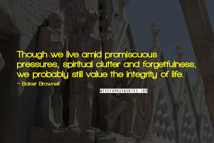 Baker Brownell Quotes: Though we live amid promiscuous pressures, spiritual clutter and forgetfulness, we probably still value the integrity of life.