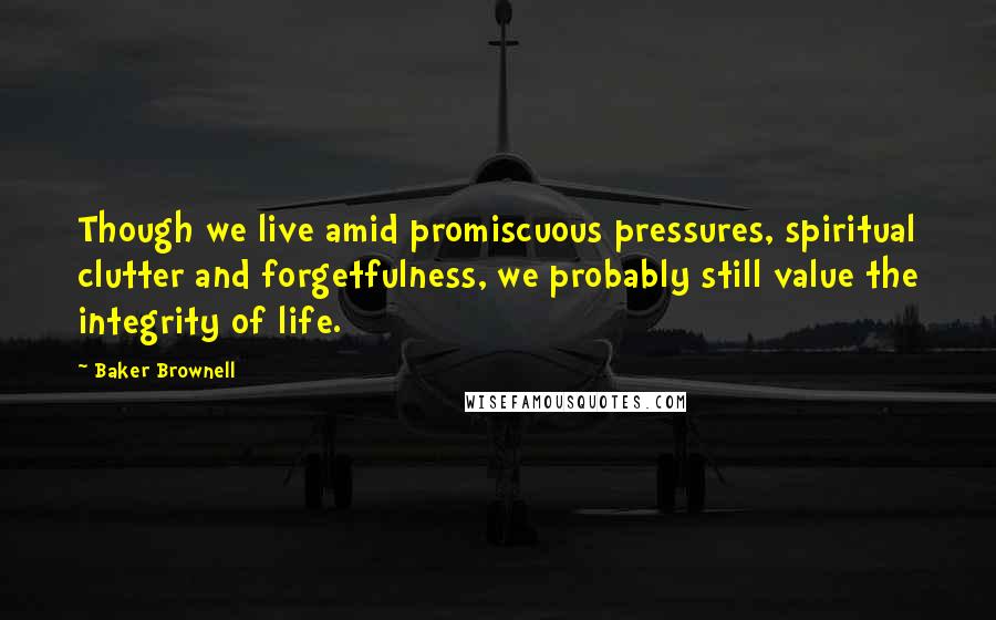 Baker Brownell Quotes: Though we live amid promiscuous pressures, spiritual clutter and forgetfulness, we probably still value the integrity of life.