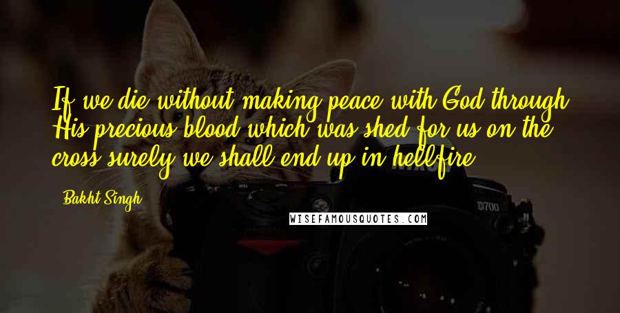 Bakht Singh Quotes: If we die without making peace with God through His precious blood which was shed for us on the cross surely we shall end up in hellfire.