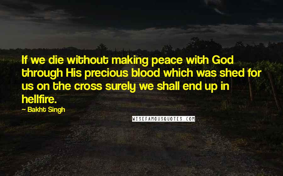 Bakht Singh Quotes: If we die without making peace with God through His precious blood which was shed for us on the cross surely we shall end up in hellfire.