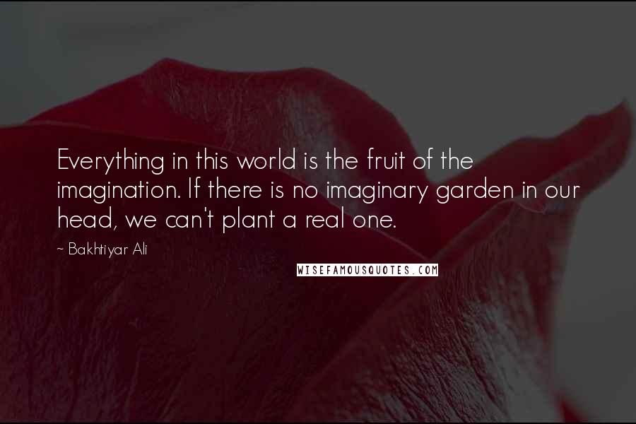 Bakhtiyar Ali Quotes: Everything in this world is the fruit of the imagination. If there is no imaginary garden in our head, we can't plant a real one.