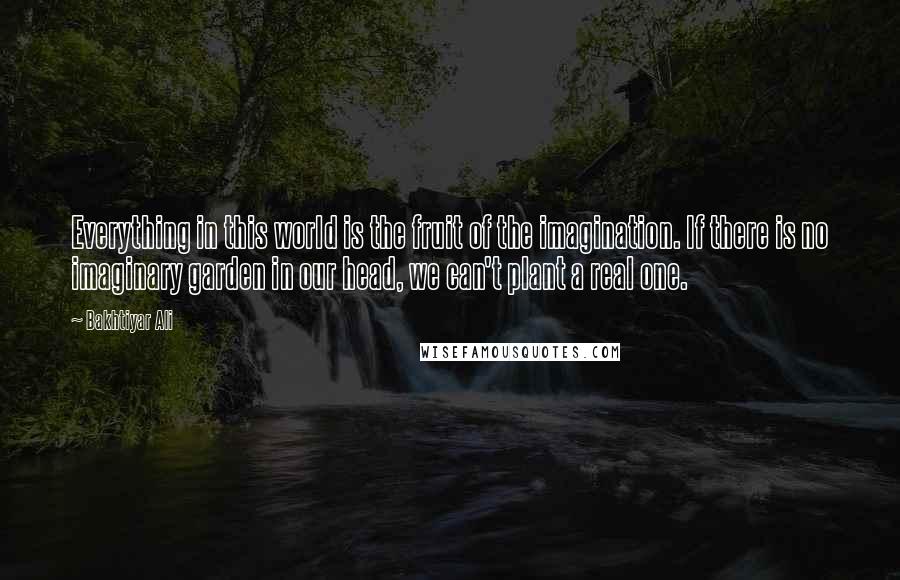Bakhtiyar Ali Quotes: Everything in this world is the fruit of the imagination. If there is no imaginary garden in our head, we can't plant a real one.