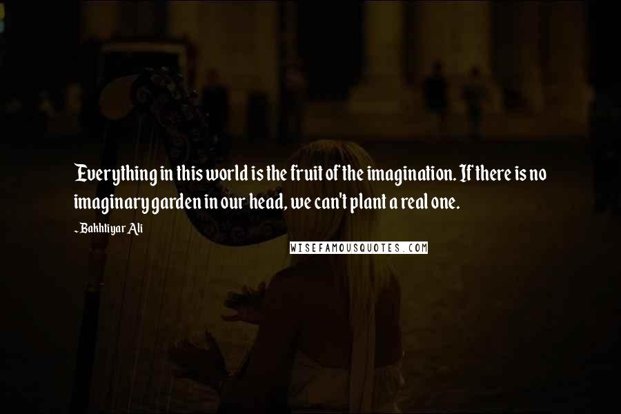 Bakhtiyar Ali Quotes: Everything in this world is the fruit of the imagination. If there is no imaginary garden in our head, we can't plant a real one.