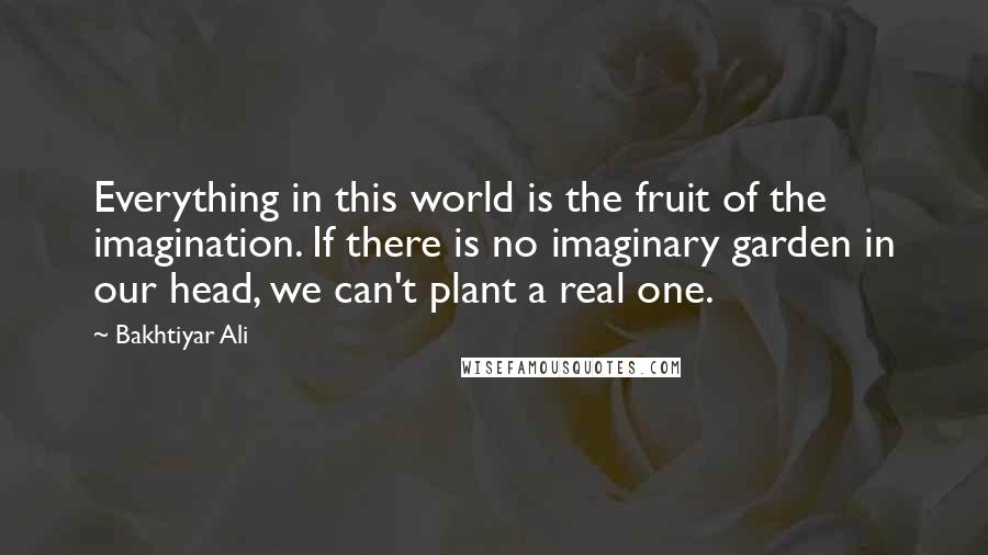 Bakhtiyar Ali Quotes: Everything in this world is the fruit of the imagination. If there is no imaginary garden in our head, we can't plant a real one.