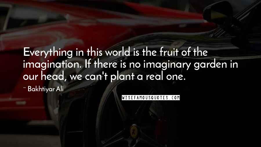 Bakhtiyar Ali Quotes: Everything in this world is the fruit of the imagination. If there is no imaginary garden in our head, we can't plant a real one.