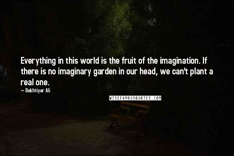 Bakhtiyar Ali Quotes: Everything in this world is the fruit of the imagination. If there is no imaginary garden in our head, we can't plant a real one.