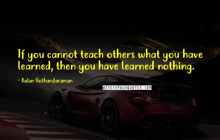 Balan Gothandaraman Quotes: If you cannot teach others what you have learned, then you have learned nothing.