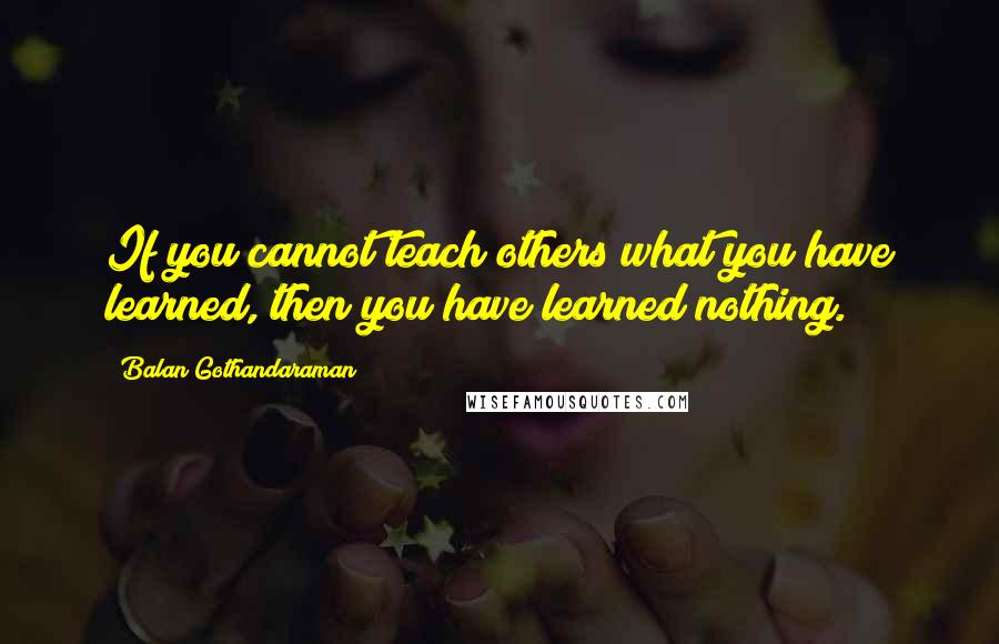 Balan Gothandaraman Quotes: If you cannot teach others what you have learned, then you have learned nothing.