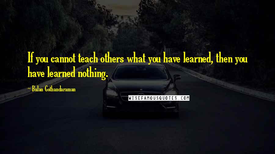 Balan Gothandaraman Quotes: If you cannot teach others what you have learned, then you have learned nothing.