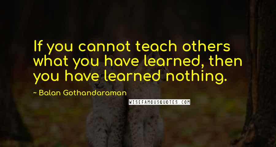 Balan Gothandaraman Quotes: If you cannot teach others what you have learned, then you have learned nothing.