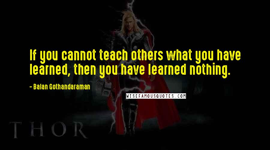 Balan Gothandaraman Quotes: If you cannot teach others what you have learned, then you have learned nothing.