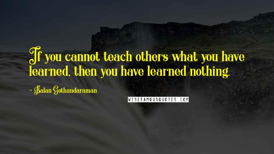 Balan Gothandaraman Quotes: If you cannot teach others what you have learned, then you have learned nothing.