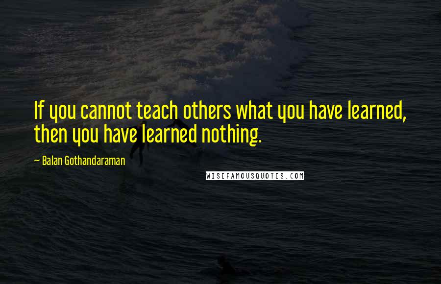 Balan Gothandaraman Quotes: If you cannot teach others what you have learned, then you have learned nothing.