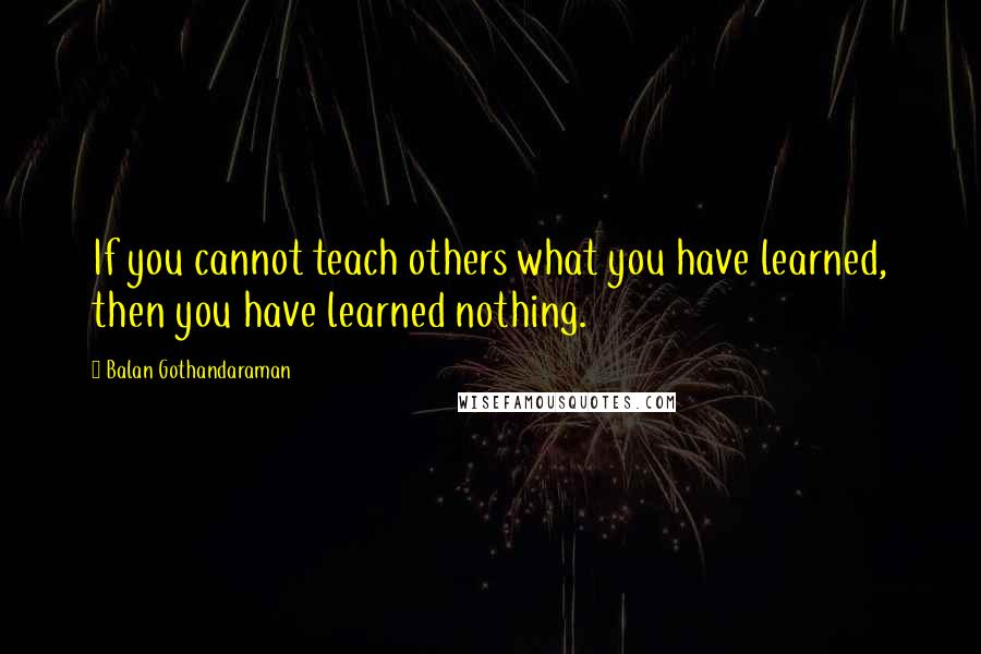 Balan Gothandaraman Quotes: If you cannot teach others what you have learned, then you have learned nothing.