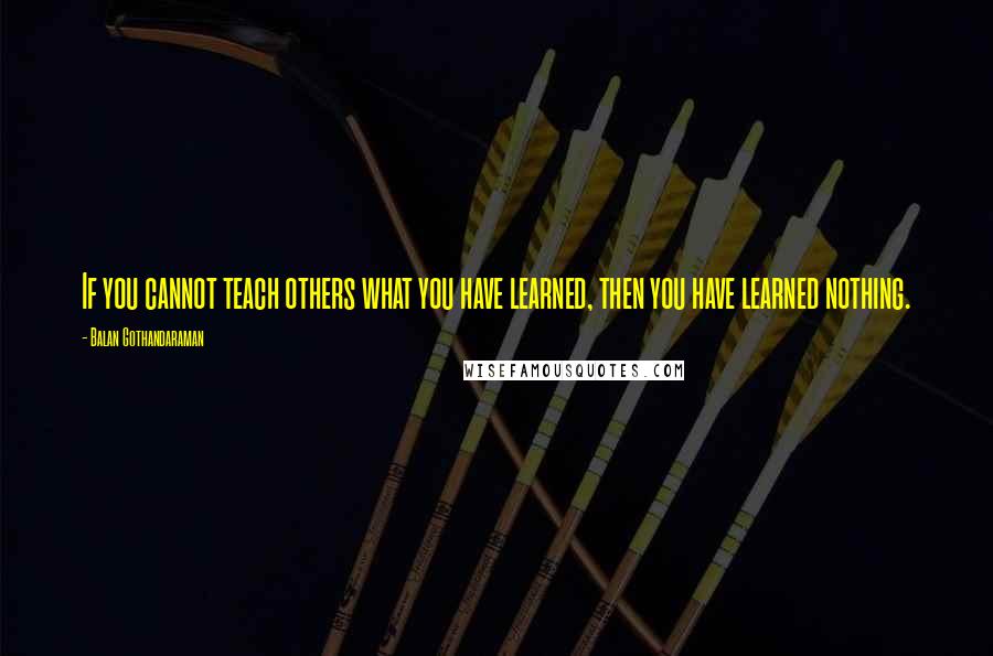 Balan Gothandaraman Quotes: If you cannot teach others what you have learned, then you have learned nothing.