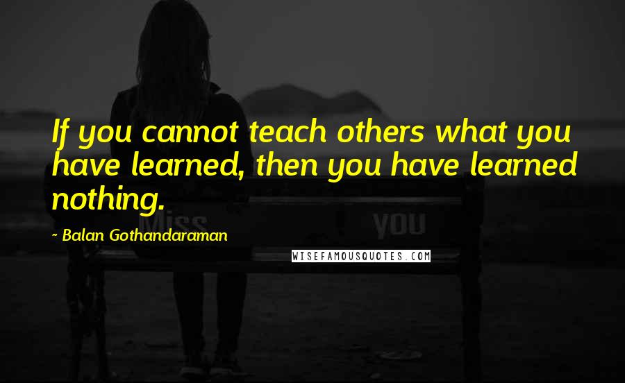 Balan Gothandaraman Quotes: If you cannot teach others what you have learned, then you have learned nothing.