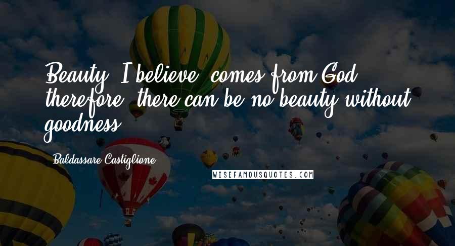 Baldassare Castiglione Quotes: Beauty, I believe, comes from God; therefore, there can be no beauty without goodness.